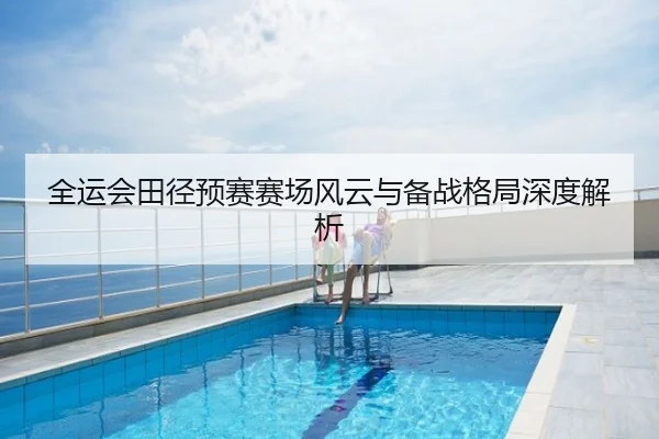 全运会田径预赛赛场风云与备战格局深度解析