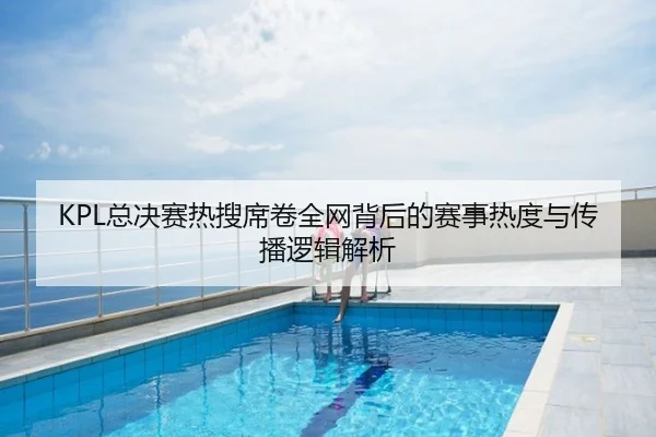 KPL总决赛热搜席卷全网背后的赛事热度与传播逻辑解析