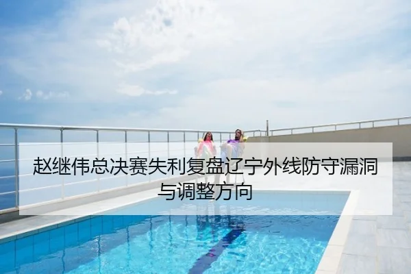 赵继伟总决赛失利复盘辽宁外线防守漏洞与调整方向