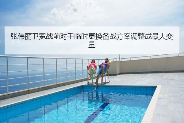 张伟丽卫冕战前对手临时更换备战方案调整成最大变量