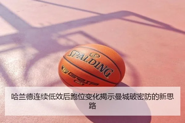 哈兰德连续低效后跑位变化揭示曼城破密防的新思路